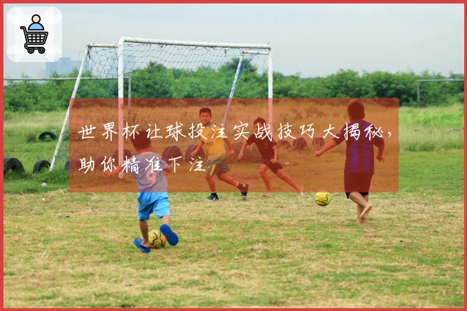 世界杯让球投注实战技巧大揭秘，助你精准下注